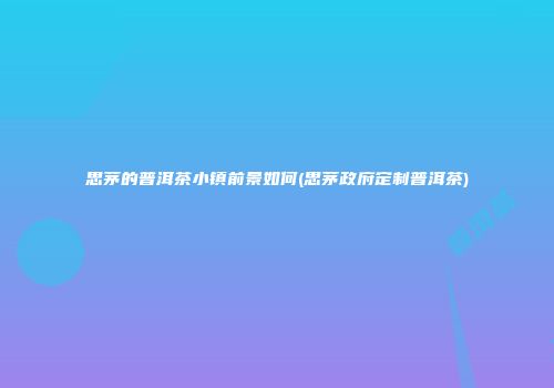 思茅的普洱茶小镇前景如何(思茅政府定制普洱茶)