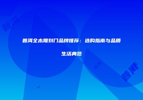 普洱全木雕刻门品牌推荐：选购指南与品质生活典范