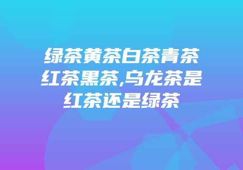 绿茶黄茶白茶青茶红茶黑茶,乌龙茶是红茶还是绿茶