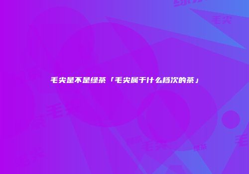 毛尖是不是绿茶「毛尖属于什么档次的茶」
