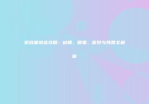 紫砂壶挑选攻略：材质、质量、喜好与预算全解析