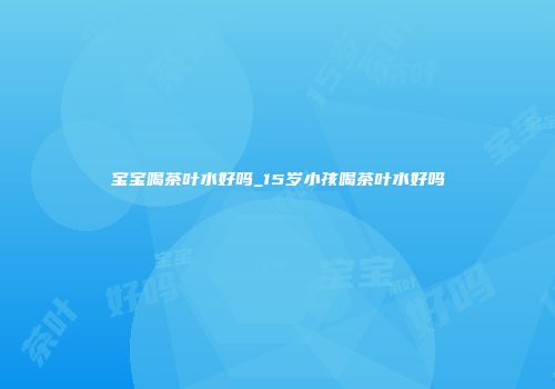宝宝喝茶叶水好吗_15岁小孩喝茶叶水好吗
