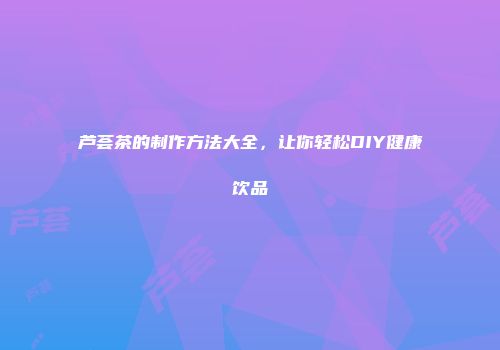 芦荟茶的制作方法大全，让你轻松DIY健康饮品