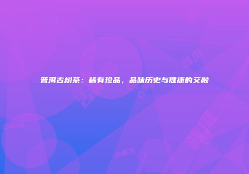 普洱古树茶：稀有珍品，品味历史与健康的交融