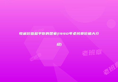 收藏价值超乎你的想象(1990年老班章价格大介绍)