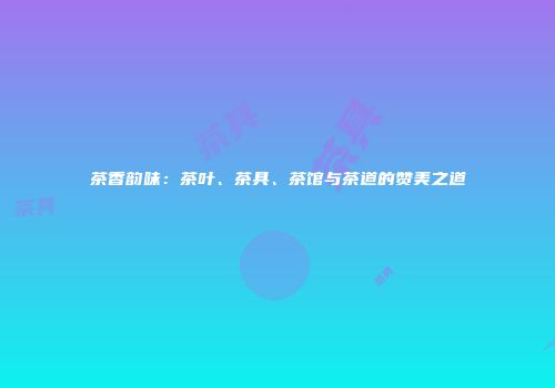 茶香韵味：茶叶、茶具、茶馆与茶道的赞美之道
