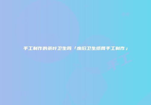 手工制作的茶叶卫生吗「废旧卫生纸筒手工制作」