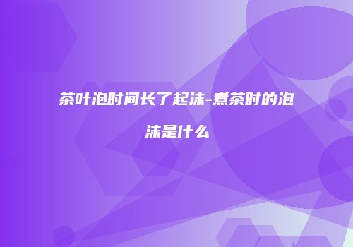 茶叶泡时间长了起沫-煮茶时的泡沫是什么
