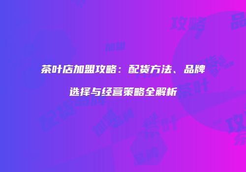 茶叶店加盟攻略：配货方法、品牌选择与经营策略全解析