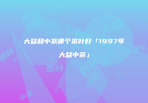 大益和中茶哪个茶叶好「1997年大益中茶」