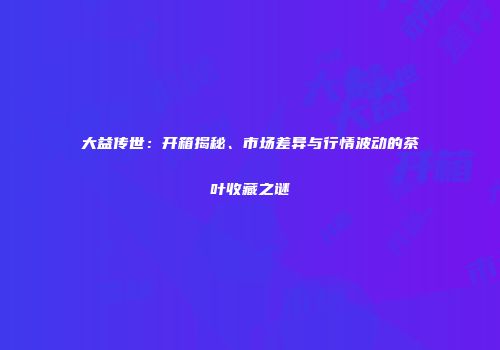 大益传世：开箱揭秘、市场差异与行情波动的茶叶收藏之谜