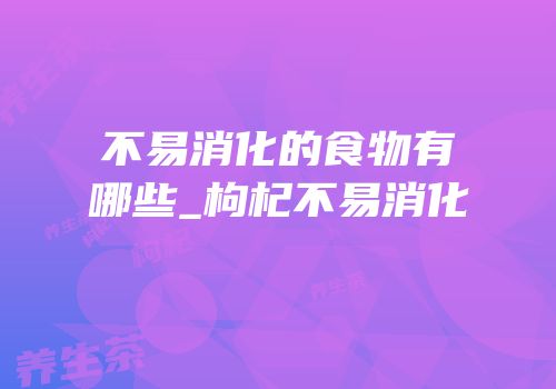 不易消化的食物有哪些_枸杞不易消化