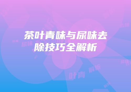 茶叶青味与尿味去除技巧全解析