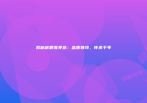 揭秘峨眉雪芽茶：品质独特，传承千年