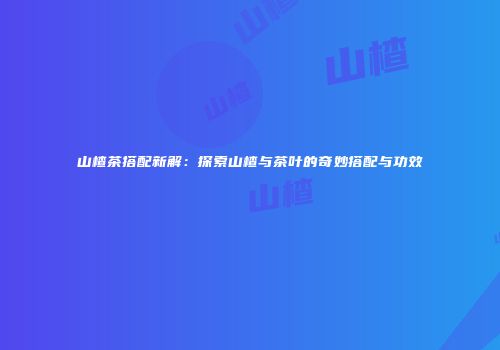 山楂茶搭配新解：探索山楂与茶叶的奇妙搭配与功效
