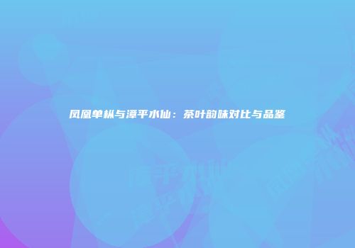 凤凰单枞与漳平水仙：茶叶韵味对比与品鉴
