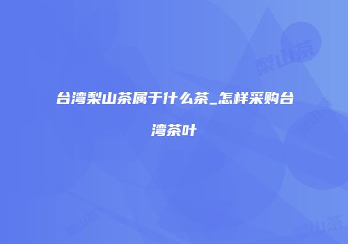 台湾梨山茶属于什么茶_怎样采购台湾茶叶