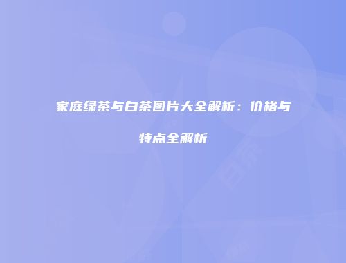 家庭绿茶与白茶图片大全解析：价格与特点全解析