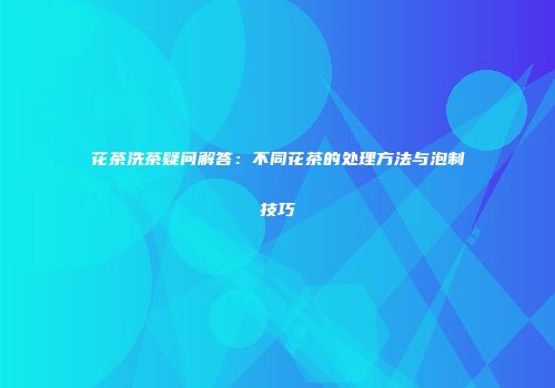 花茶洗茶疑问解答：不同花茶的处理方法与泡制技巧