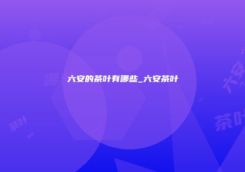 六安的茶叶有哪些_六安茶叶