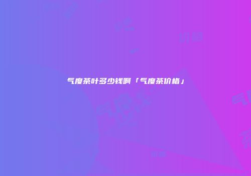 气度茶叶多少钱啊「气度茶价格」