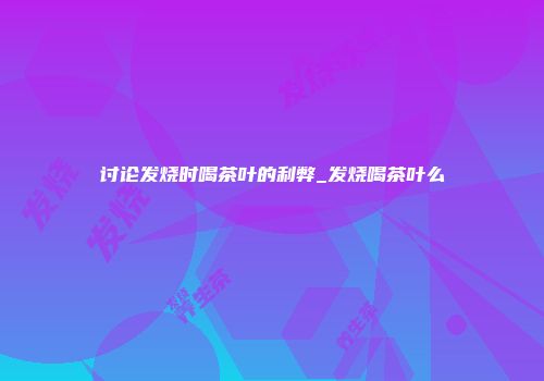 讨论发烧时喝茶叶的利弊_发烧喝茶叶么