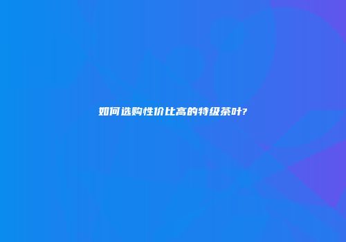 如何选购性价比高的特级茶叶?