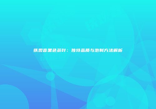 铁观音黑色茶叶：独特品质与泡制方法解析