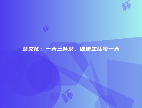 茶文化：一天三杯茶，健康生活每一天