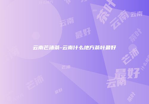 云南芒沛茶-云南什么地方茶叶最好