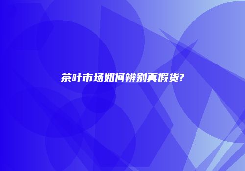 茶叶市场如何辨别真假货?