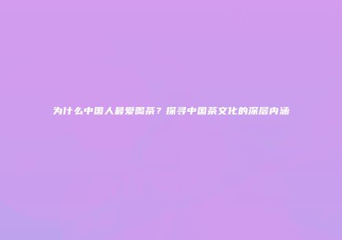 为什么中国人最爱喝茶？探寻中国茶文化的深层内涵
