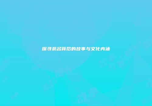 探寻茶名背后的故事与文化内涵
