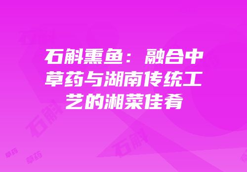 石斛熏鱼：融合中草药与湖南传统工艺的湘菜佳肴