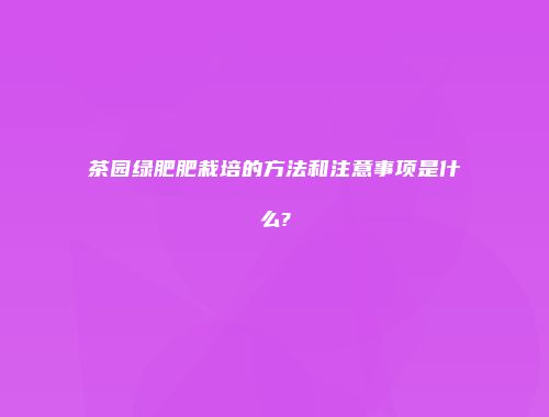 茶园绿肥肥栽培的方法和注意事项是什么?