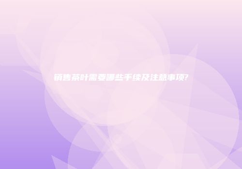 销售茶叶需要哪些手续及注意事项?
