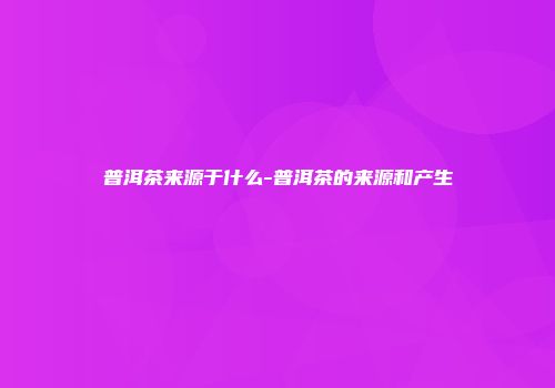普洱茶来源于什么-普洱茶的来源和产生