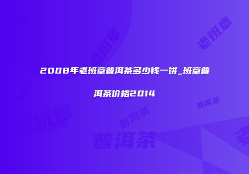 2008年老班章普洱茶多少钱一饼_班章普洱茶价格2014