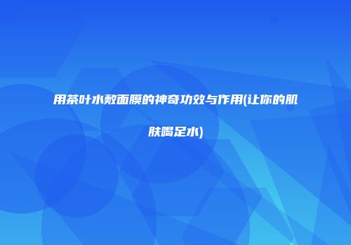 用茶叶水敷面膜的神奇功效与作用(让你的肌肤喝足水)