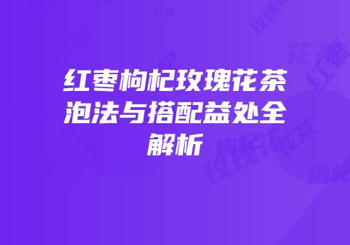 红枣枸杞玫瑰花茶泡法与搭配益处全解析