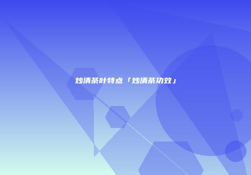 炒清茶叶特点「炒清茶功效」