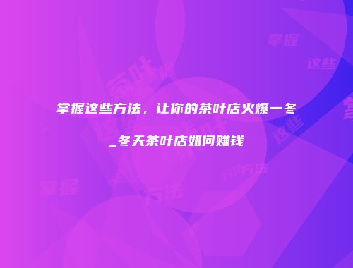 掌握这些方法，让你的茶叶店火爆一冬_冬天茶叶店如何赚钱
