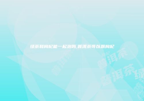绿茶和枸杞能一起泡吗,普洱茶可以跟枸杞