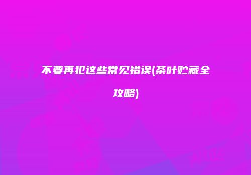 不要再犯这些常见错误(茶叶贮藏全攻略)