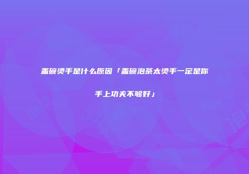 盖碗烫手是什么原因「盖碗泡茶太烫手一定是你手上功夫不够好」