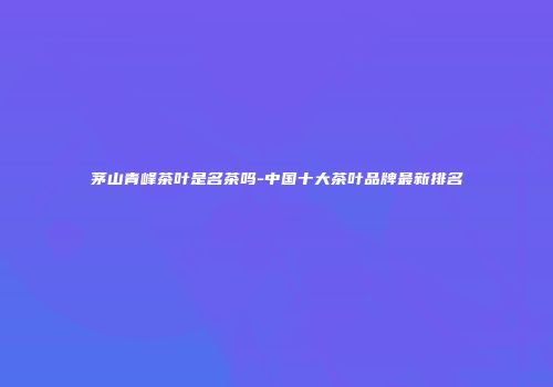茅山青峰茶叶是名茶吗-中国十大茶叶品牌最新排名