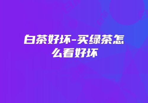 白茶好坏-买绿茶怎么看好坏