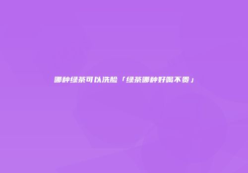 哪种绿茶可以洗脸「绿茶哪种好喝不贵」