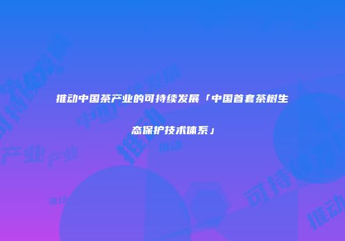 推动中国茶产业的可持续发展「中国首套茶树生态保护技术体系」