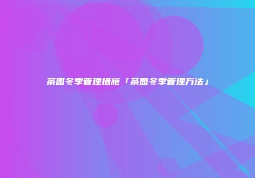 茶园冬季管理措施「茶园冬季管理方法」